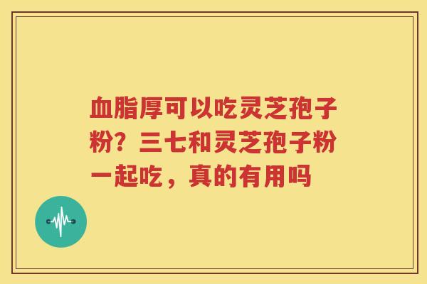 血脂厚可以吃灵芝孢子粉？三七和灵芝孢子粉一起吃，真的有用吗