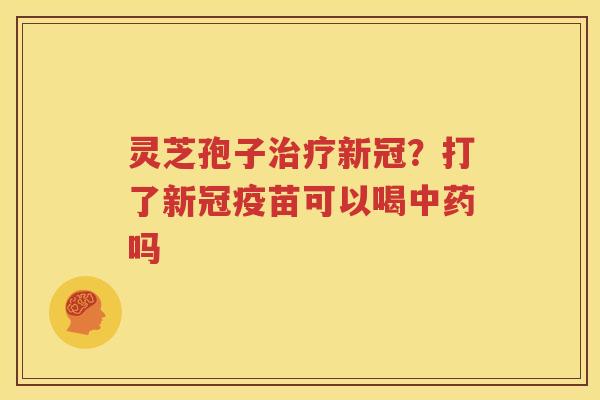 灵芝孢子治疗新冠？打了新冠疫苗可以喝中药吗