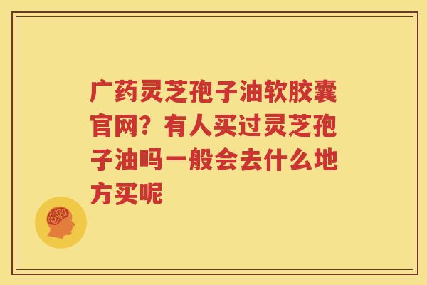 广药灵芝孢子油软胶囊官网？有人买过灵芝孢子油吗一般会去什么地方买呢