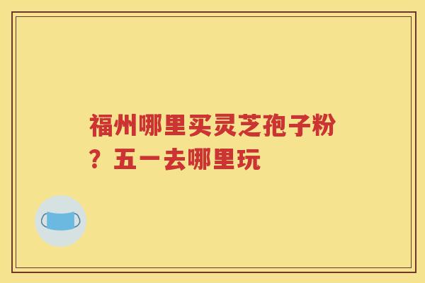 福州哪里买灵芝孢子粉？五一去哪里玩