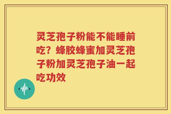 灵芝孢子粉能不能睡前吃？蜂胶蜂蜜加灵芝孢子粉加灵芝孢子油一起吃功效