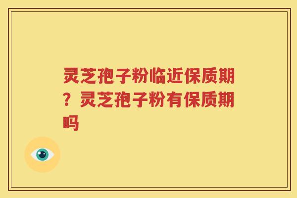 灵芝孢子粉临近保质期？灵芝孢子粉有保质期吗