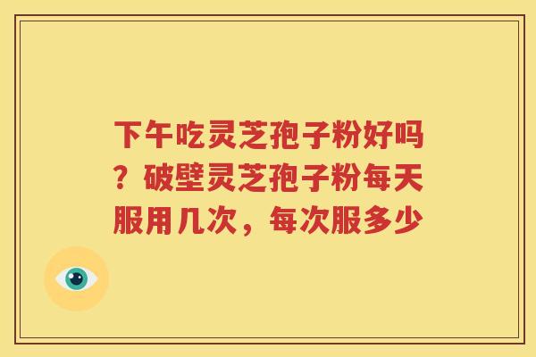 下午吃灵芝孢子粉好吗？破壁灵芝孢子粉每天服用几次，每次服多少