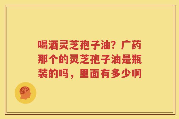 喝酒灵芝孢子油？广药那个的灵芝孢子油是瓶装的吗，里面有多少啊