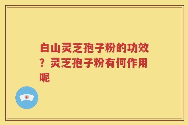 白山灵芝孢子粉的功效？灵芝孢子粉有何作用呢
