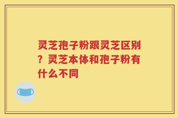 灵芝孢子粉跟灵芝区别？灵芝本体和孢子粉有什么不同