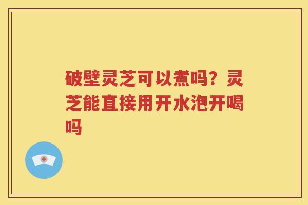 破壁灵芝可以煮吗？灵芝能直接用开水泡开喝吗