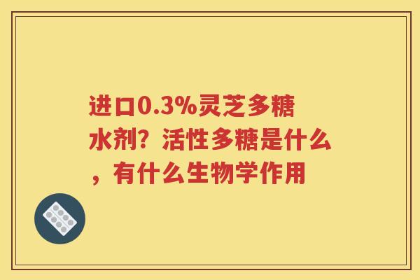 进口0.3%灵芝多糖水剂？活性多糖是什么，有什么生物学作用