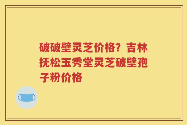破破壁灵芝价格？吉林抚松玉秀堂灵芝破壁孢子粉价格