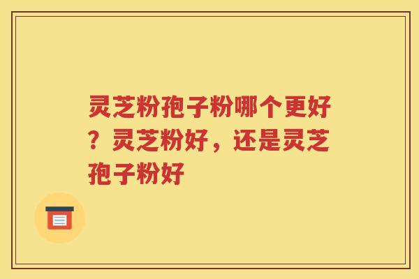 灵芝粉孢子粉哪个更好？灵芝粉好，还是灵芝孢子粉好