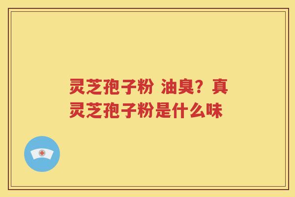 灵芝孢子粉 油臭？真灵芝孢子粉是什么味