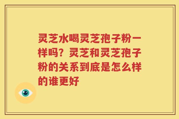 灵芝水喝灵芝孢子粉一样吗？灵芝和灵芝孢子粉的关系到底是怎么样的谁更好