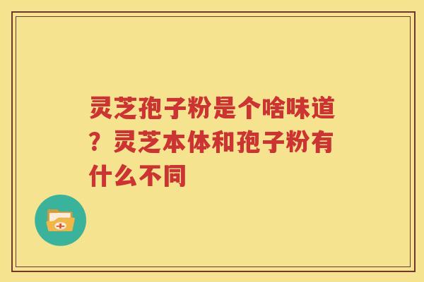 灵芝孢子粉是个啥味道？灵芝本体和孢子粉有什么不同