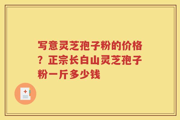 写意灵芝孢子粉的价格？正宗长白山灵芝孢子粉一斤多少钱