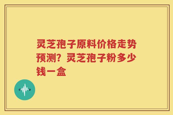灵芝孢子原料价格走势预测？灵芝孢子粉多少钱一盒