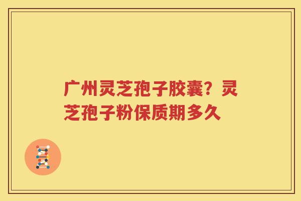 广州灵芝孢子胶囊？灵芝孢子粉保质期多久