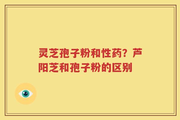 灵芝孢子粉和性药？芦阳芝和孢子粉的区别