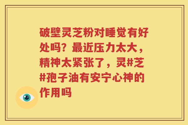 破壁灵芝粉对睡觉有好处吗？最近压力太大，精神太紧张了，灵#芝#孢子油有安宁心神的作用吗