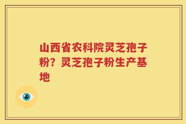 山西省农科院灵芝孢子粉？灵芝孢子粉生产基地