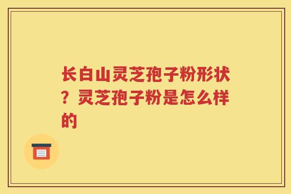 长白山灵芝孢子粉形状？灵芝孢子粉是怎么样的