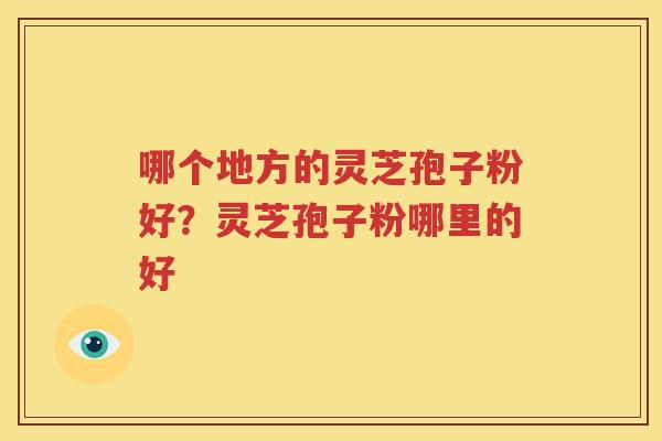 哪个地方的灵芝孢子粉好？灵芝孢子粉哪里的好