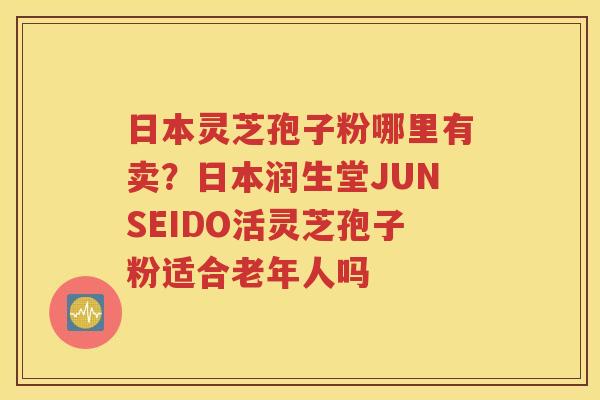 日本灵芝孢子粉哪里有卖？日本润生堂JUNSEIDO活灵芝孢子粉适合老年人吗
