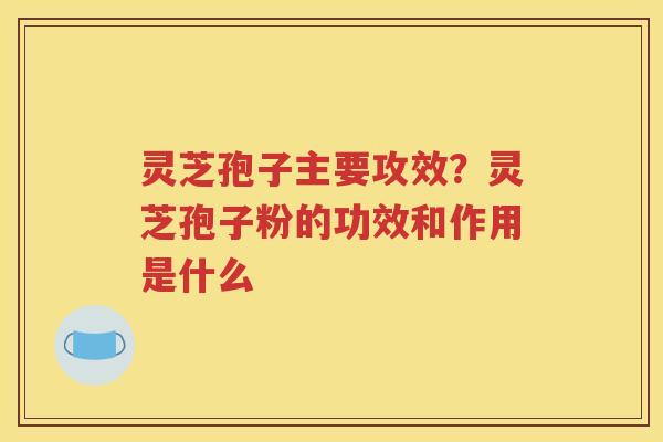 灵芝孢子主要攻效？灵芝孢子粉的功效和作用是什么