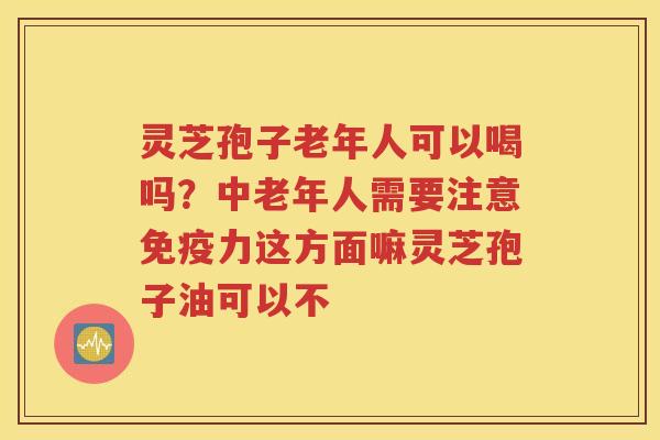 灵芝孢子老年人可以喝吗？中老年人需要注意免疫力这方面嘛灵芝孢子油可以不