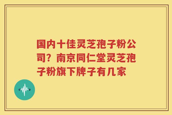 国内十佳灵芝孢子粉公司？南京同仁堂灵芝孢子粉旗下牌子有几家