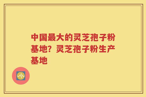 中国最大的灵芝孢子粉基地？灵芝孢子粉生产基地
