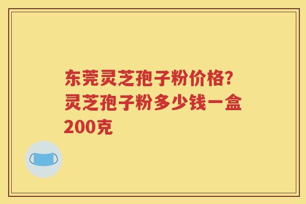 东莞灵芝孢子粉价格？灵芝孢子粉多少钱一盒200克