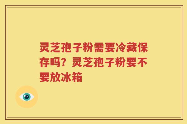 灵芝孢子粉需要冷藏保存吗？灵芝孢子粉要不要放冰箱