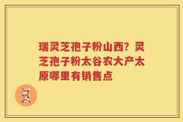 瑞灵芝孢子粉山西？灵芝孢子粉太谷农大产太原哪里有销售点