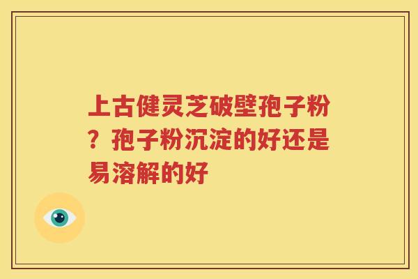 上古健灵芝破壁孢子粉？孢子粉沉淀的好还是易溶解的好