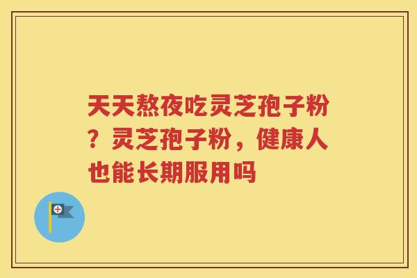 天天熬夜吃灵芝孢子粉？灵芝孢子粉，健康人也能长期服用吗