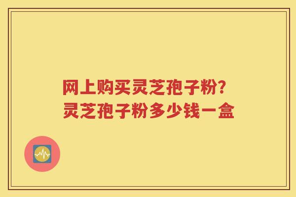 网上购买灵芝孢子粉？灵芝孢子粉多少钱一盒