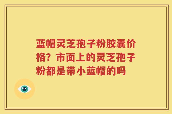 蓝帽灵芝孢子粉胶囊价格？市面上的灵芝孢子粉都是带小蓝帽的吗