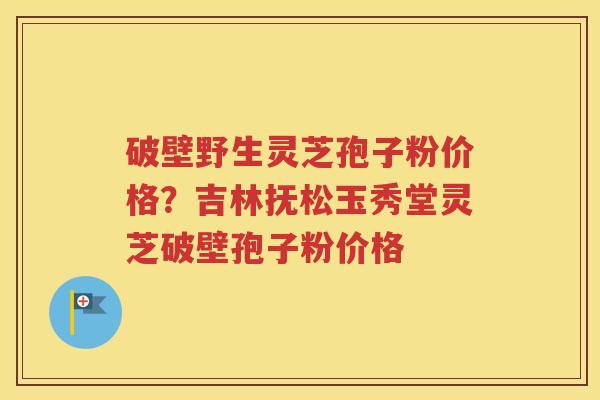 破壁野生灵芝孢子粉价格？吉林抚松玉秀堂灵芝破壁孢子粉价格