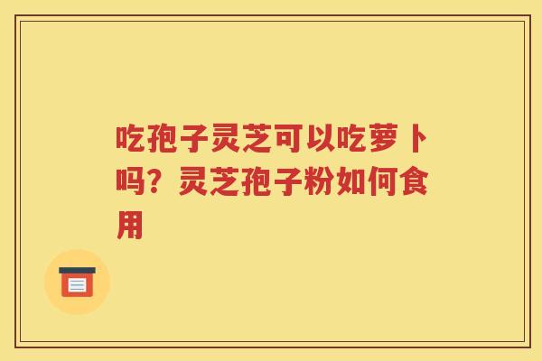 吃孢子灵芝可以吃萝卜吗？灵芝孢子粉如何食用