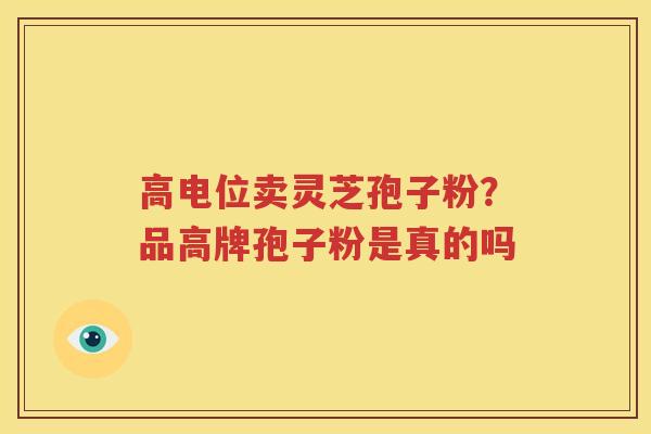 高电位卖灵芝孢子粉？品高牌孢子粉是真的吗