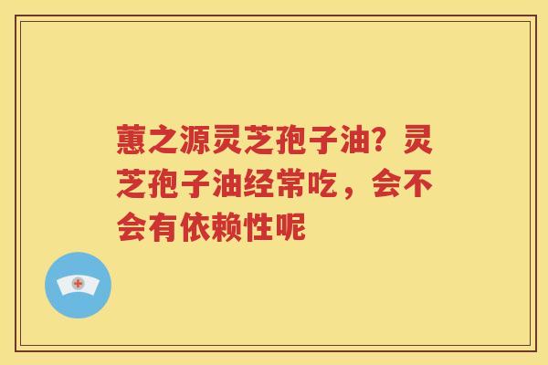 蕙之源灵芝孢子油？灵芝孢子油经常吃，会不会有依赖性呢