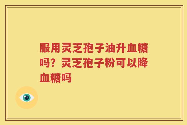 服用灵芝孢子油升血糖吗？灵芝孢子粉可以降血糖吗