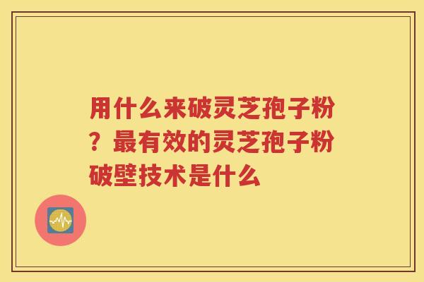 用什么来破灵芝孢子粉？最有效的灵芝孢子粉破壁技术是什么