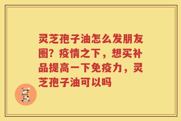 灵芝孢子油怎么发朋友圈？疫情之下，想买补品提高一下免疫力，灵芝孢子油可以吗