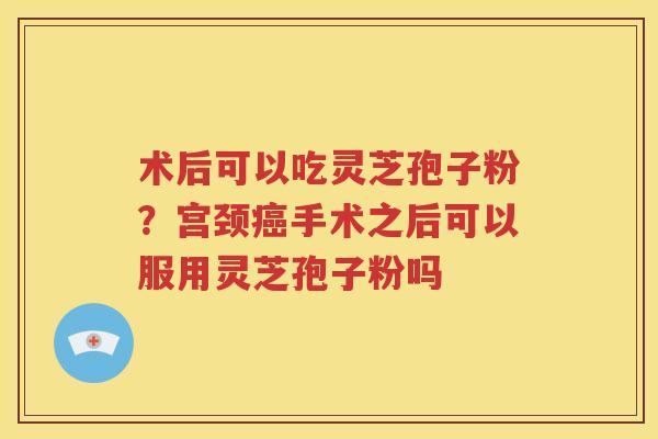 术后可以吃灵芝孢子粉？宫颈癌手术之后可以服用灵芝孢子粉吗