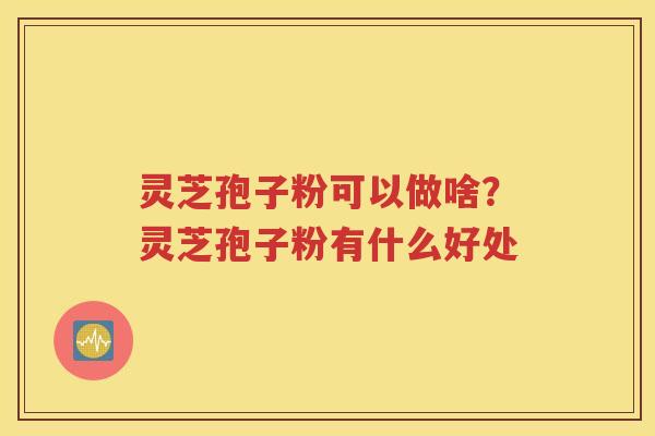 灵芝孢子粉可以做啥？灵芝孢子粉有什么好处