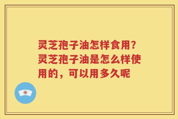 灵芝孢子油怎样食用？灵芝孢子油是怎么样使用的，可以用多久呢
