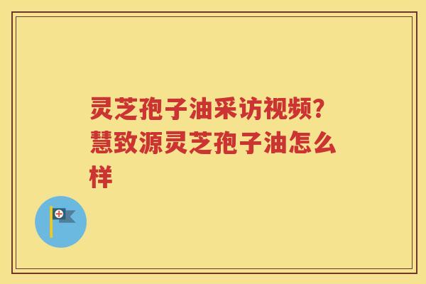 灵芝孢子油采访视频？慧致源灵芝孢子油怎么样