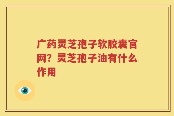 广药灵芝孢子软胶囊官网？灵芝孢子油有什么作用