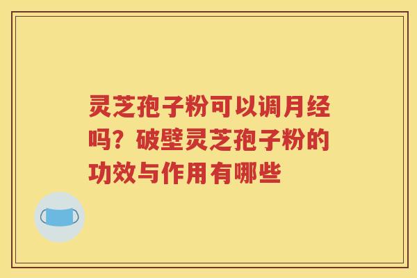 灵芝孢子粉可以调月经吗？破壁灵芝孢子粉的功效与作用有哪些